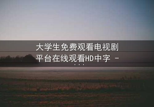 大学生免费观看电视剧平台在线观看HD中字 - 当青春遇上无法抗拒的诱惑