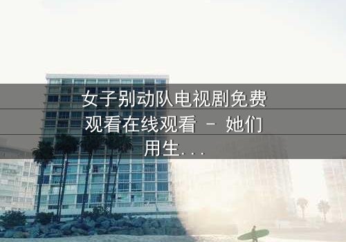 女子别动队电视剧免费观看在线观看 - 她们用生命换来的真相,你敢看吗?