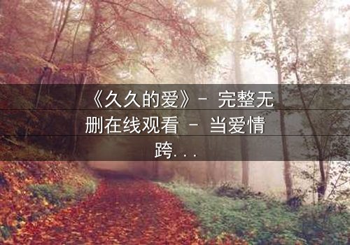 《久久的爱》- 完整无删在线观看 - 当爱情跨越生死界限