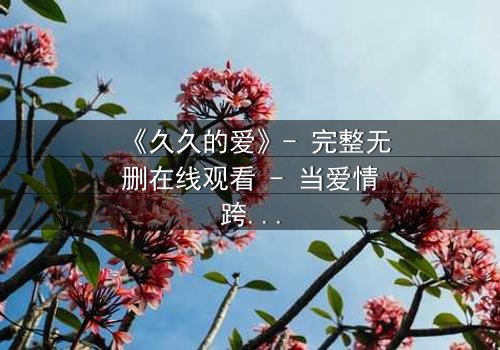 《久久的爱》- 完整无删在线观看 - 当爱情跨越生死界限