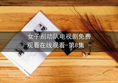 女子别动队电视剧免费观看在线观看-第8集 - 揭秘她们如何用生命换取胜利