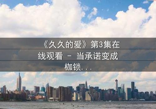 《久久的爱》第3集在线观看 - 当承诺变成枷锁,谁先放手?