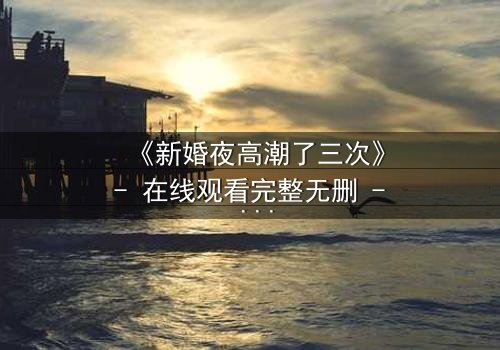 《新婚夜高潮了三次》- 在线观看完整无删 - 揭秘激情背后的惊天秘密