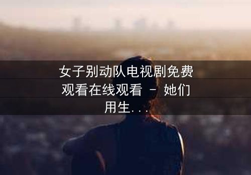 女子别动队电视剧免费观看在线观看 - 她们用生命换来的真相,你敢看吗?