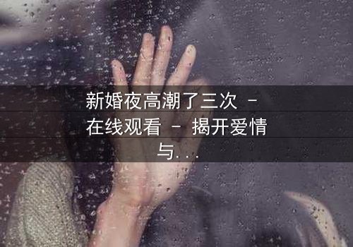 新婚夜高潮了三次 - 在线观看 - 揭开爱情与欲望的终极秘密