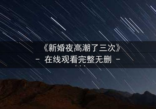 《新婚夜高潮了三次》- 在线观看完整无删 - 揭秘激情背后的惊悚真相