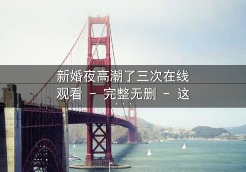 新婚夜高潮了三次在线观看 - 完整无删 - 这场禁忌之恋将如何收场?
