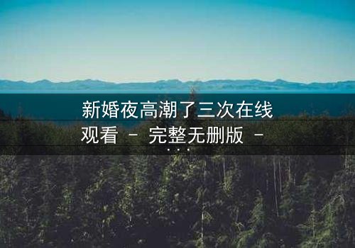 新婚夜高潮了三次在线观看 - 完整无删版 - 激情与秘密交织的惊魂夜