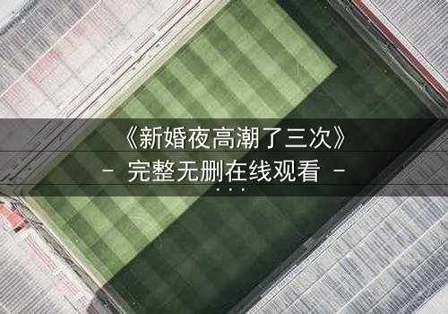 《新婚夜高潮了三次》- 完整无删在线观看 - 激情与秘密交织的夜晚