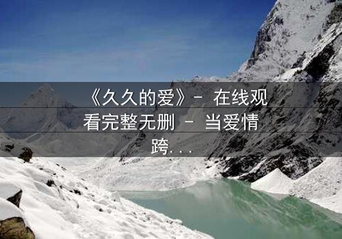 《久久的爱》- 在线观看完整无删 - 当爱情跨越生死界限,真相能否被永远掩埋?
