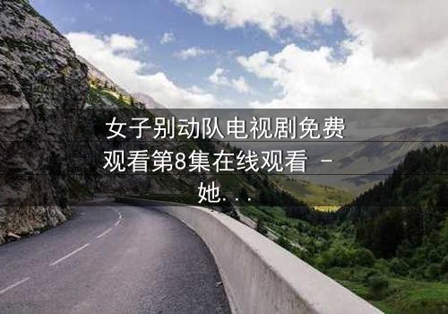 女子别动队电视剧免费观看第8集在线观看 - 她们用生命换来的真相,你敢看吗?