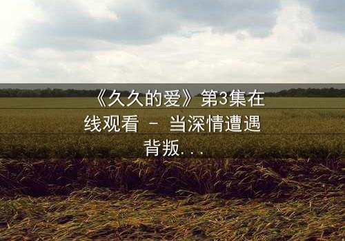 《久久的爱》第3集在线观看 - 当深情遭遇背叛,谁能守住最初的承诺?