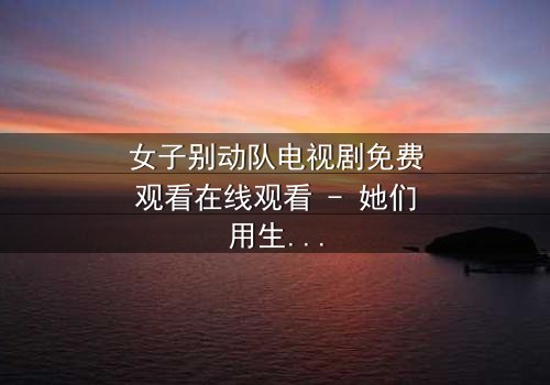 女子别动队电视剧免费观看在线观看 - 她们用生命换来的胜利,你敢直视吗?