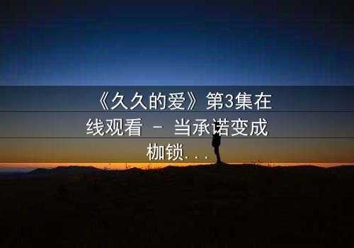 《久久的爱》第3集在线观看 - 当承诺变成枷锁,谁在守护那份不变的誓言?