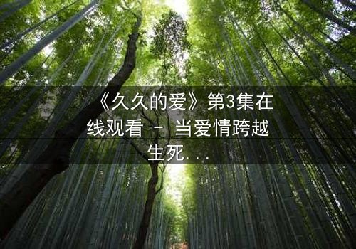 《久久的爱》第3集在线观看 - 当爱情跨越生死界限,真相能否被原谅?