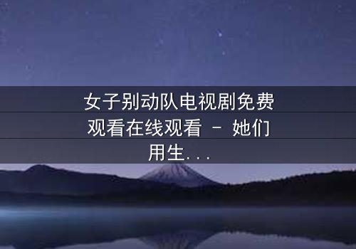 女子别动队电视剧免费观看在线观看 - 她们用生命守护的绝密任务,你敢直面真相吗?