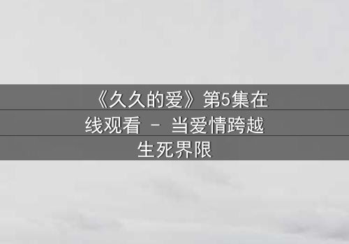 《久久的爱》第5集在线观看 - 当爱情跨越生死界限