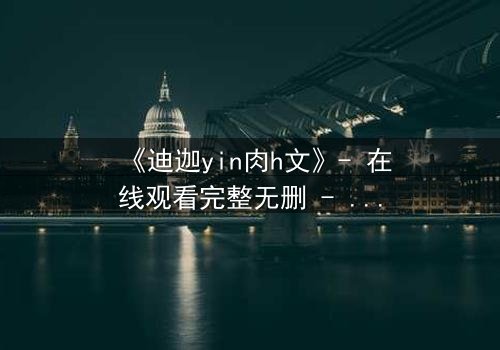 《迪迦yin肉h文》- 在线观看完整无删 - 揭秘光之战士的隐秘欲望