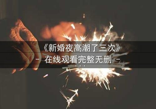 《新婚夜高潮了三次》- 在线观看完整无删 - 激情与秘密交织的致命之夜