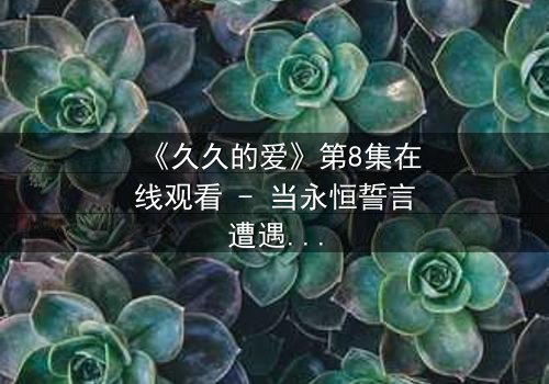 《久久的爱》第8集在线观看 - 当永恒誓言遭遇现实背叛,谁能守住那份承诺?