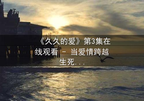 《久久的爱》第3集在线观看 - 当爱情跨越生死界限,真相能否被永远掩埋?