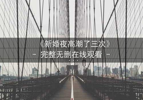 《新婚夜高潮了三次》- 完整无删在线观看 - 揭秘激情背后的惊天秘密