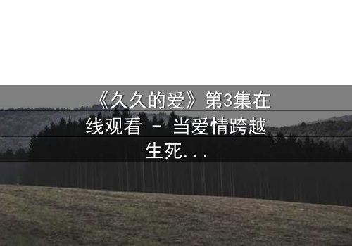 《久久的爱》第3集在线观看 - 当爱情跨越生死界限,真相令人窒息