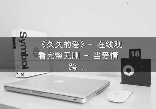 《久久的爱》- 在线观看完整无删 - 当爱情跨越生死界限,真相能否被永远掩埋?
