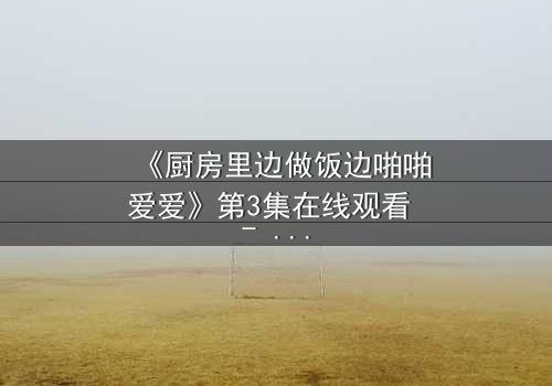 《厨房里边做饭边啪啪爱爱》第3集在线观看 - 当锅铲与欲望同时沸腾