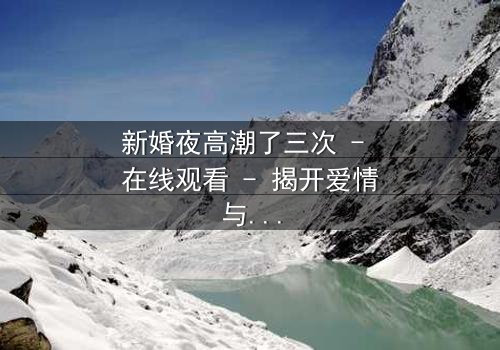 新婚夜高潮了三次 - 在线观看 - 揭开爱情与欲望的终极秘密