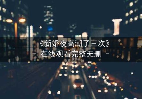 《新婚夜高潮了三次》- 在线观看完整无删 - 激情与背叛的致命交织