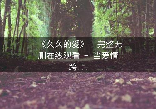 《久久的爱》- 完整无删在线观看 - 当爱情跨越生死界限