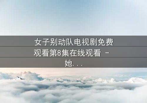 女子别动队电视剧免费观看第8集在线观看 - 她们的任务,你敢直视吗?