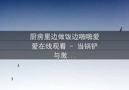 厨房里边做饭边啪啪爱爱在线观看 - 当锅铲与激情碰撞,谁能抵挡这火热的诱惑?