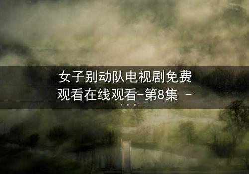 女子别动队电视剧免费观看在线观看-第8集 - 揭秘她们如何用生命换取胜利