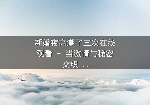 新婚夜高潮了三次在线观看 - 当激情与秘密交织,谁能守住最后的真相?