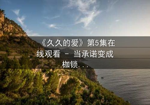 《久久的爱》第5集在线观看 - 当承诺变成枷锁,谁在守护那份永恒?