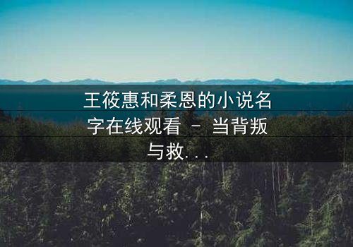 王筱惠和柔恩的小说名字在线观看 - 当背叛与救赎交织,谁将揭开隐藏的真相?