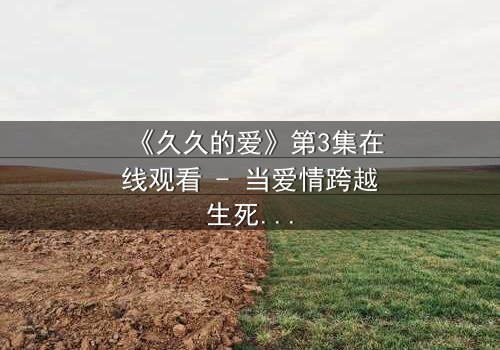 《久久的爱》第3集在线观看 - 当爱情跨越生死界限,真相令人窒息