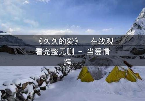 《久久的爱》- 在线观看完整无删 - 当爱情跨越时空,命运却设下残酷考验