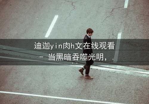 迪迦yin肉h文在线观看 - 当黑暗吞噬光明,谁能守护最后的希望?