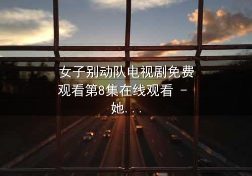 女子别动队电视剧免费观看第8集在线观看 - 她们用生命换来的真相,你敢看吗?