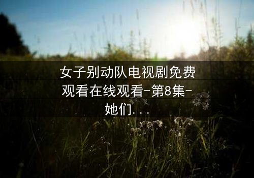 女子别动队电视剧免费观看在线观看-第8集-她们用生命换来的真相,你敢看吗?