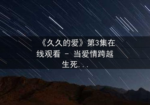 《久久的爱》第3集在线观看 - 当爱情跨越生死界限,真相能否被永远掩埋?