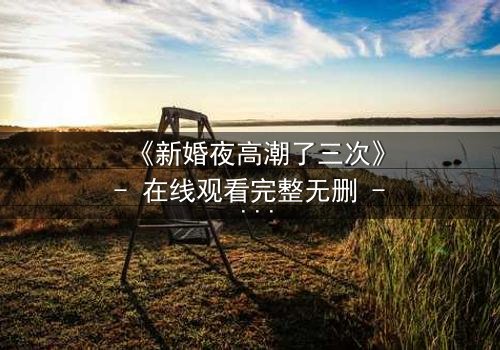 《新婚夜高潮了三次》- 在线观看完整无删 - 揭秘激情背后的惊天秘密