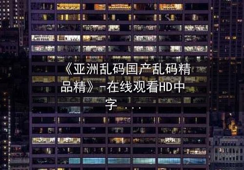 《亚洲乱码国产乱码精品精》-在线观看HD中字 - 免费1080P超清完整无删