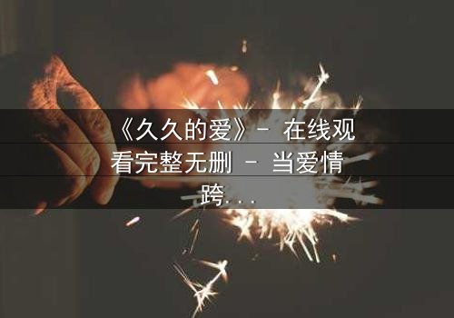 《久久的爱》- 在线观看完整无删 - 当爱情跨越生死界限,真相能否被永远掩埋?