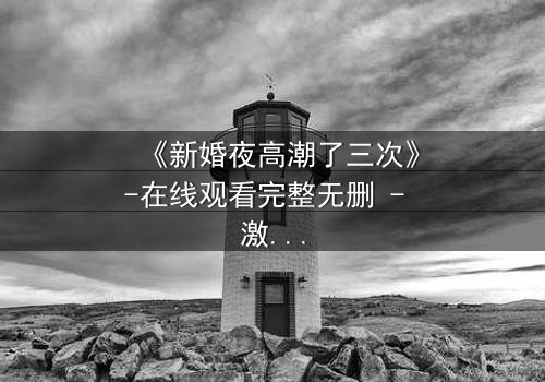 《新婚夜高潮了三次》-在线观看完整无删 - 激情与秘密交织的惊魂夜