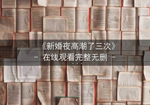 《新婚夜高潮了三次》- 在线观看完整无删 - 激情与秘密交织的惊魂夜