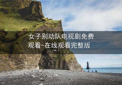 女子别动队电视剧免费观看-在线观看完整版 - 她们用生命换来的真相你敢看吗?